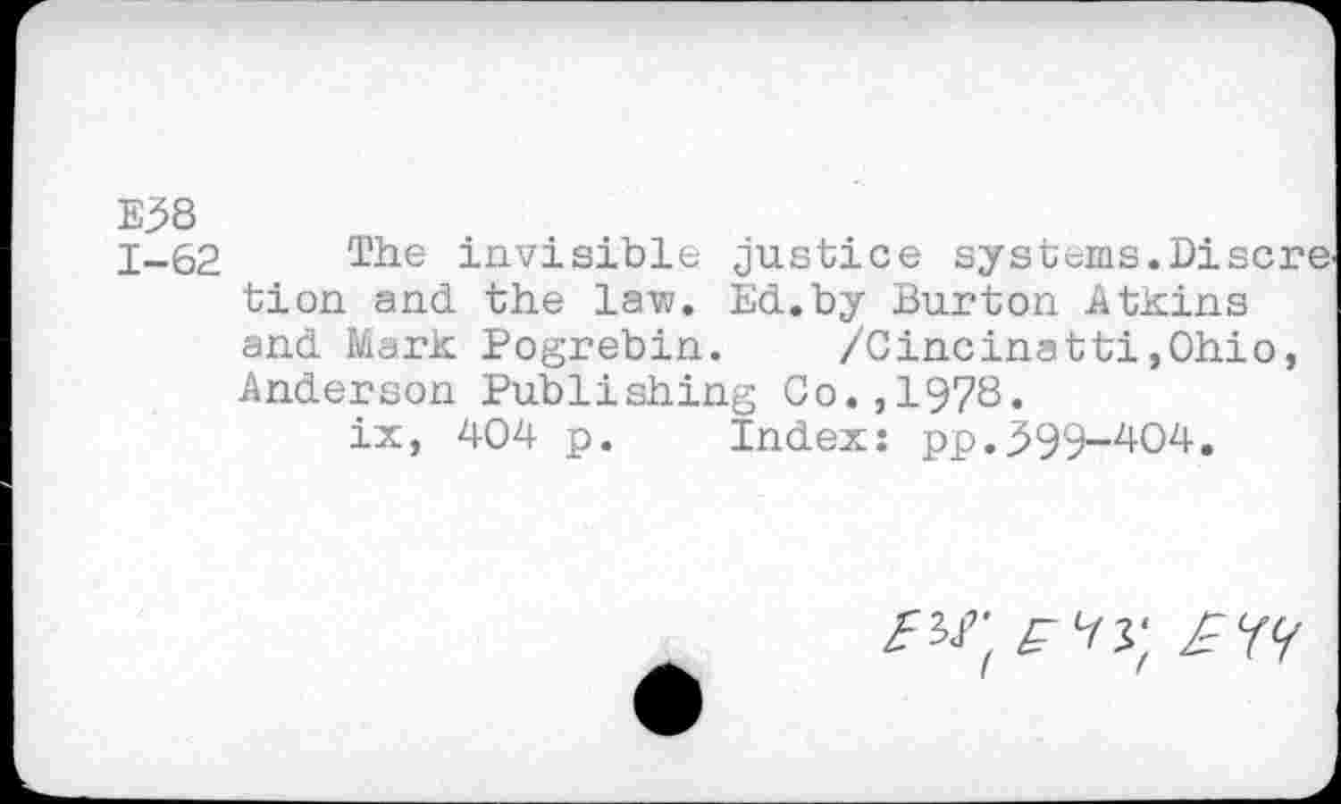 ﻿E38
1-62 The invisible justice systems.Discre. tien and the law. Ed.by Burton Atkins and Mark Pogrebin. /Cincinatti,Ohio, Anderson Publishing Co.,1978.
ix, 404 p. Index: pp.599-404.